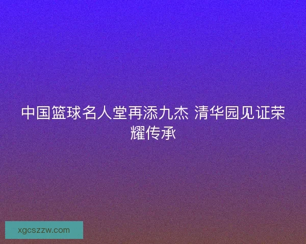 中国篮球名人堂再添九杰 清华园见证荣耀传承
