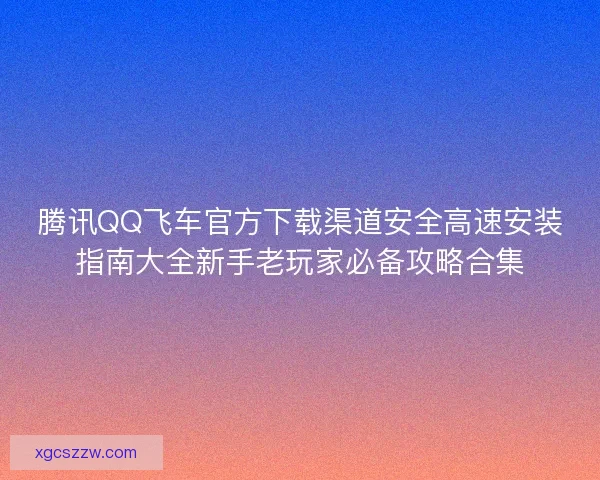 腾讯QQ飞车官方下载渠道安全高速安装指南大全新手老玩家必备攻略合集 腾讯QQ飞车官方下载渠道安全高速安装指南大全新手老玩家必备攻略合集