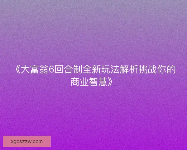 《大富翁6回合制全新玩法解析挑战你的商业智慧》 《大富翁6回合制全新玩法解析挑战你的商业智慧》