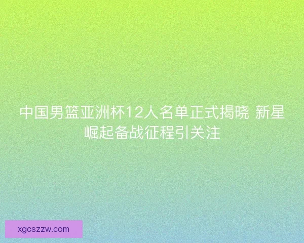 中国男篮亚洲杯12人名单正式揭晓 新星崛起备战征程引关注