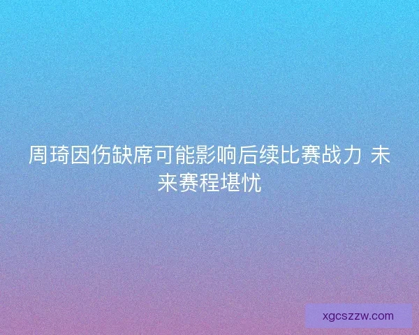 周琦因伤缺席可能影响后续比赛战力 未来赛程堪忧