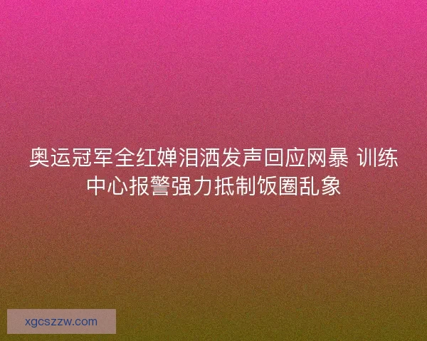 奥运冠军全红婵泪洒发声回应网暴 训练中心报警强力抵制饭圈乱象