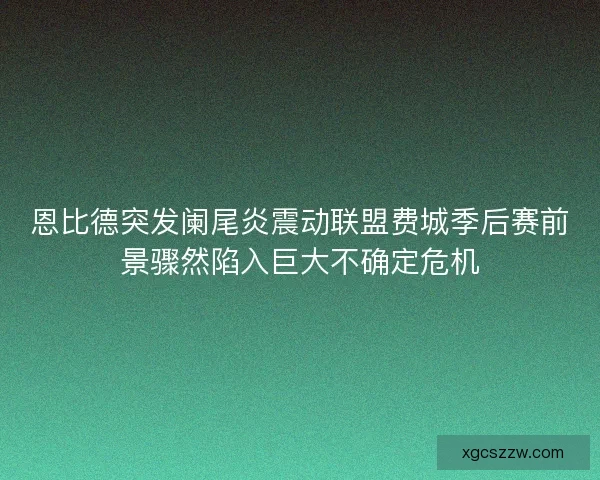 恩比德突发阑尾炎震动联盟费城季后赛前景骤然陷入巨大不确定危机