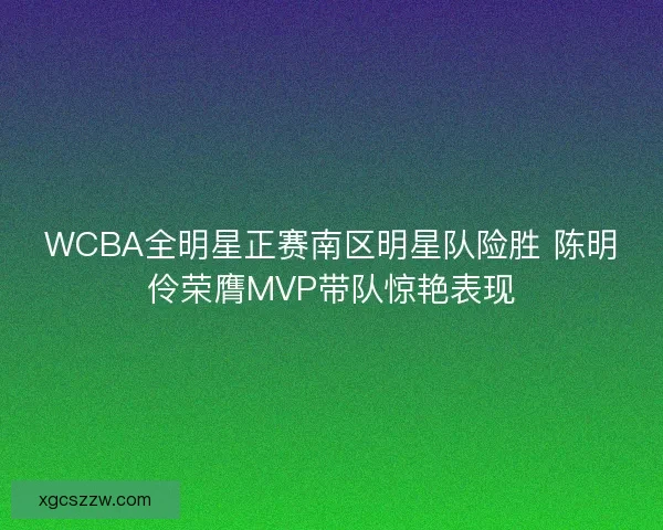 WCBA全明星正赛南区明星队险胜 陈明伶荣膺MVP带队惊艳表现