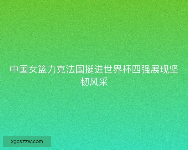 中国女篮力克法国挺进世界杯四强展现坚韧风采