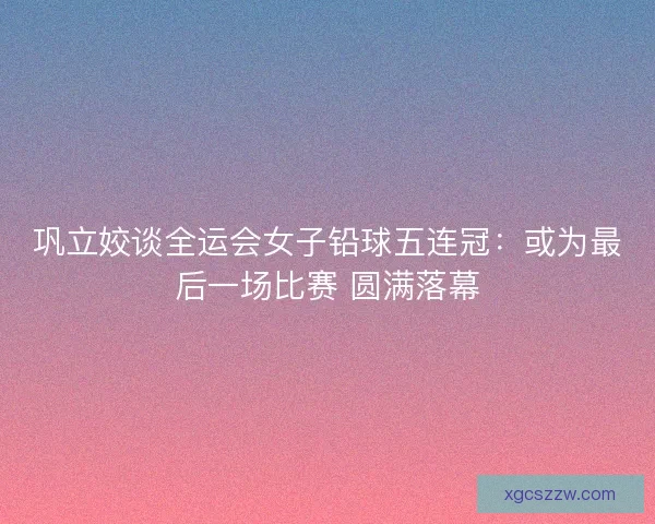 巩立姣谈全运会女子铅球五连冠：或为最后一场比赛 圆满落幕
