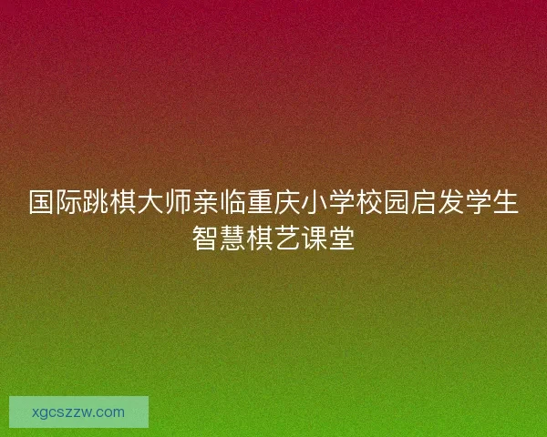 国际跳棋大师亲临重庆小学校园启发学生智慧棋艺课堂
