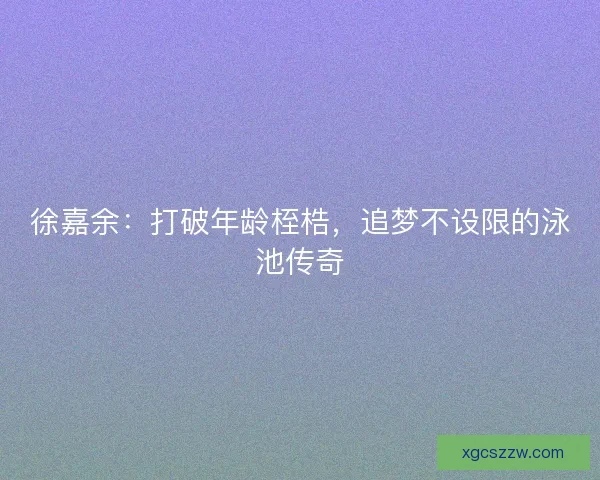徐嘉余：打破年龄桎梏，追梦不设限的泳池传奇