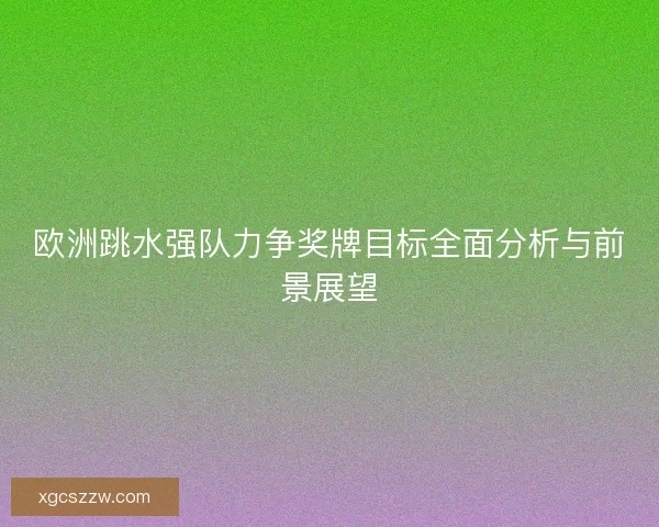 欧洲跳水强队力争奖牌目标全面分析与前景展望