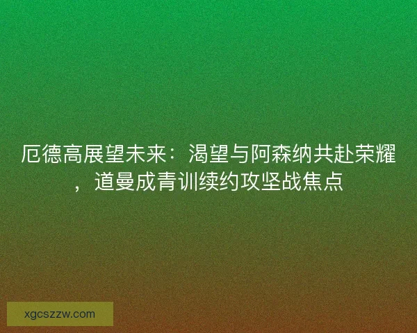 厄德高展望未来：渴望与阿森纳共赴荣耀，道曼成青训续约攻坚战焦点