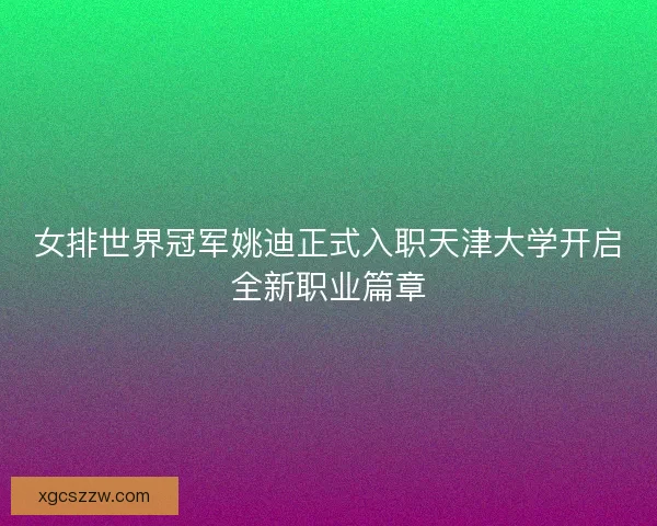 女排世界冠军姚迪正式入职天津大学开启全新职业篇章