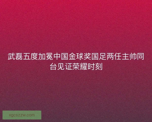 武磊五度加冕中国金球奖国足两任主帅同台见证荣耀时刻