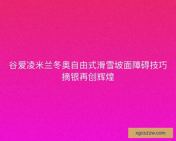 谷爱凌米兰冬奥自由式滑雪坡面障碍技巧摘银再创辉煌