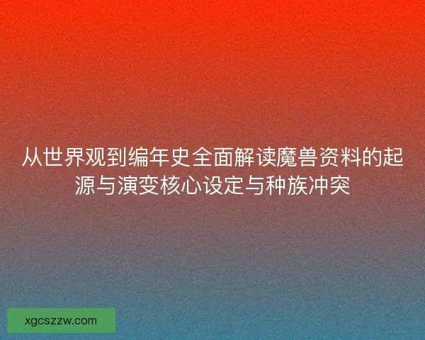 从世界观到编年史全面解读魔兽资料的起源与演变核心设定与种族冲突