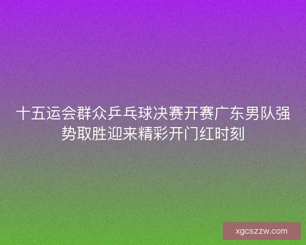 十五运会群众乒乓球决赛开赛广东男队强势取胜迎来精彩开门红时刻