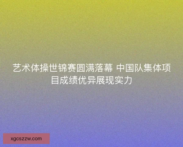 艺术体操世锦赛圆满落幕 中国队集体项目成绩优异展现实力 艺术体操世锦赛圆满落幕 中国队集体项目成绩优异展现实力